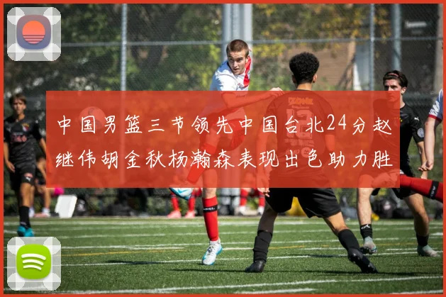 中国男篮三节领先中国台北24分赵继伟胡金秋杨瀚森表现出色助力胜利