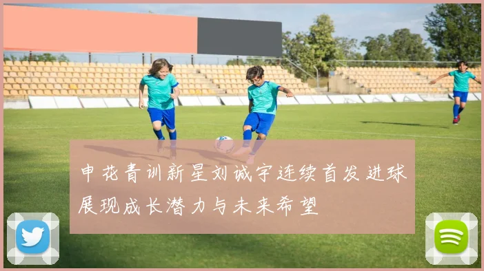 申花青训新星刘诚宇连续首发进球展现成长潜力与未来希望