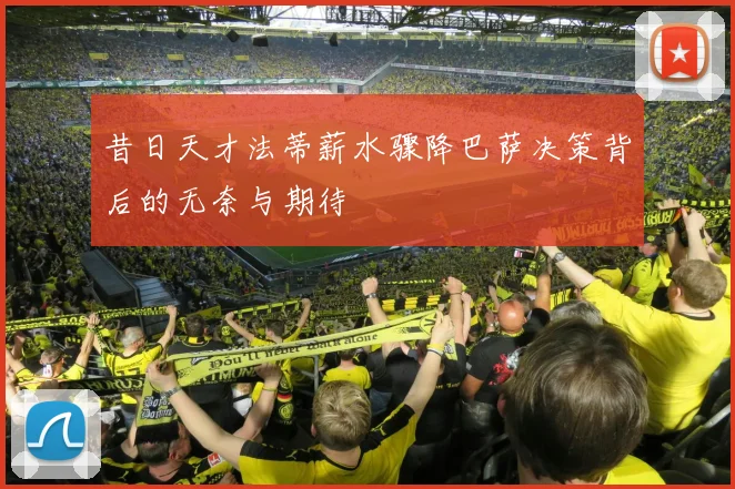 昔日天才法蒂薪水骤降巴萨决策背后的无奈与期待