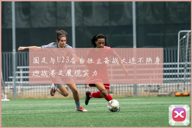 国足与U23各自独立备战大连不热身迎战港足展现实力