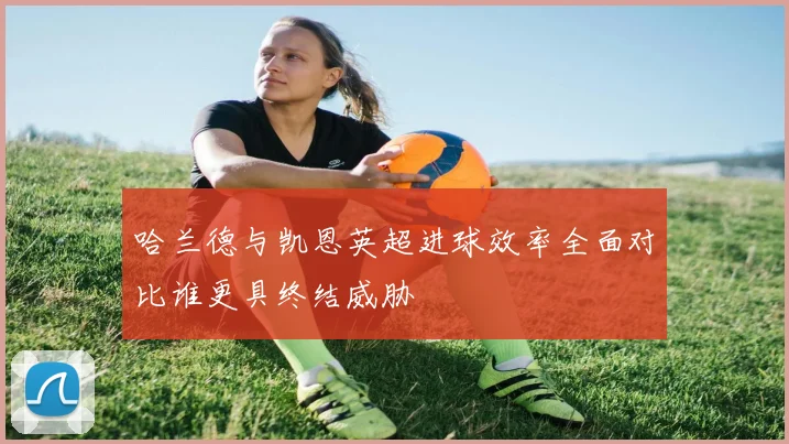哈兰德与凯恩英超进球效率全面对比谁更具终结威胁