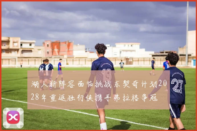 湖人新阵容面临挑战东契奇计划2028年重返独行侠携手弗拉格争冠