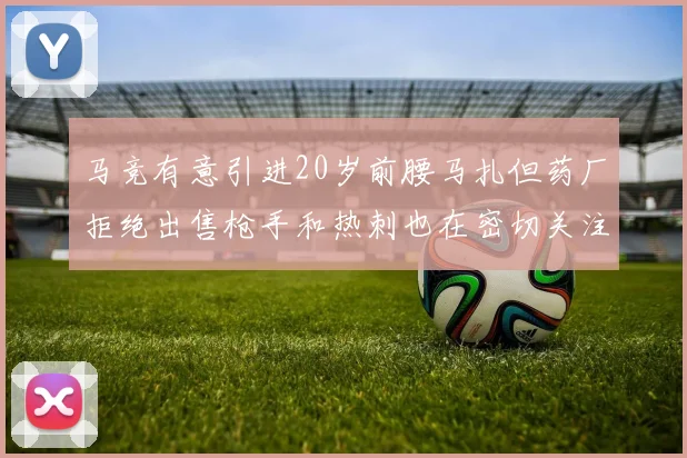 马竞有意引进20岁前腰马扎但药厂拒绝出售枪手和热刺也在密切关注