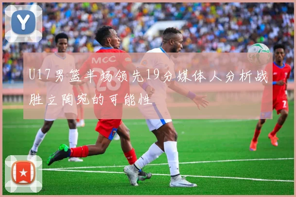 U17男篮半场领先19分媒体人分析战胜立陶宛的可能性