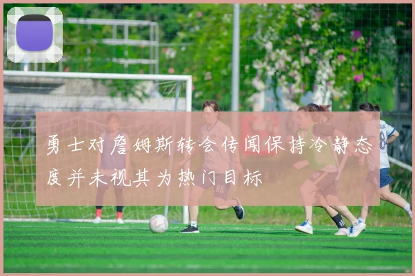 勇士对詹姆斯转会传闻保持冷静态度并未视其为热门目标