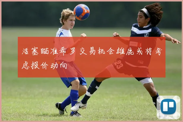 活塞瞄准希罗交易机会雄鹿或将考虑报价动向