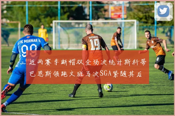 近两赛季断帽双全场次统计斯科蒂巴恩斯领跑文班马次SGA紧随其后