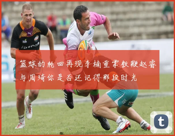 篮球的轮回再现李楠重掌教鞭赵睿与周琦你是否还记得那段时光