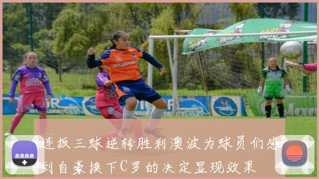 连扳三球逆转胜利澳波为球员们感到自豪换下C罗的决定显现效果