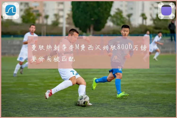 曼联热刺争夺M费西汉姆联8000万镑要价或被匹配