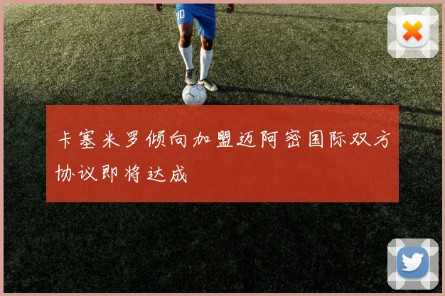 卡塞米罗倾向加盟迈阿密国际双方协议即将达成