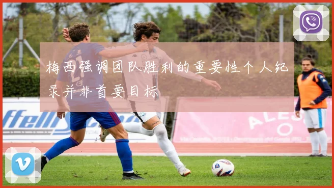 梅西强调团队胜利的重要性个人纪录并非首要目标