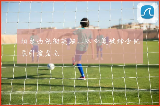 切尔西领衔英超11队今夏破转会纪录引援盘点