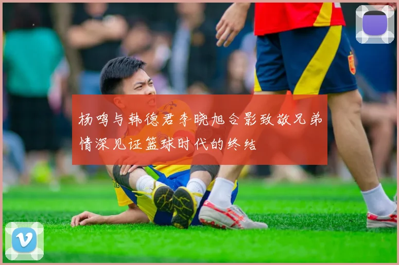 杨鸣与韩德君李晓旭合影致敬兄弟情深见证篮球时代的终结