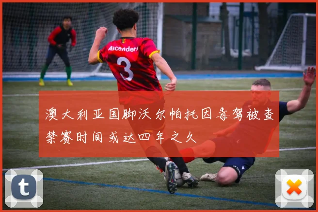澳大利亚国脚沃尔帕托因毒驾被查禁赛时间或达四年之久