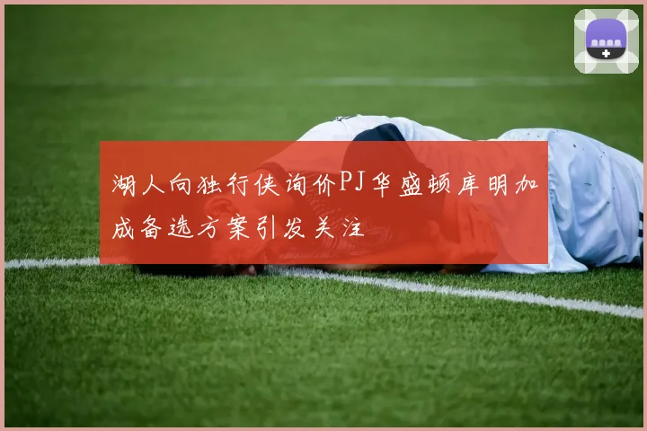 湖人向独行侠询价PJ华盛顿库明加成备选方案引发关注