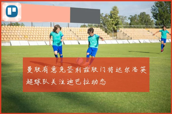 曼联有意免签利兹联门将达尔洛英超球队关注迪巴拉动态