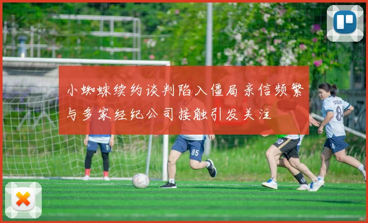 小蜘蛛续约谈判陷入僵局亲信频繁与多家经纪公司接触引发关注