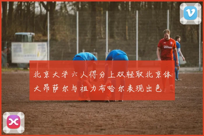 北京大学六人得分上双轻取北京体大昂萨尔与祖力布哈尔表现出色