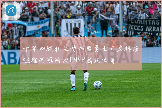 十年回顾杜兰特加盟勇士开启辉煌征程两冠两次FMVP成就传奇