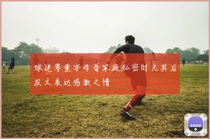 球迷尊重字母哥家庭私密时光其后发文表达感激之情