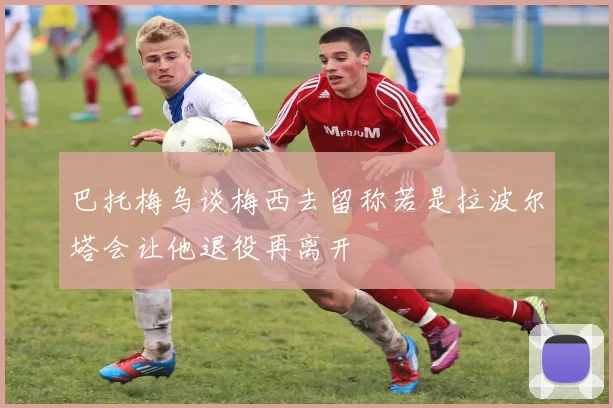巴托梅乌谈梅西去留称若是拉波尔塔会让他退役再离开