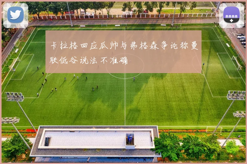 卡拉格回应瓜帅与弗格森争论称曼联低谷说法不准确